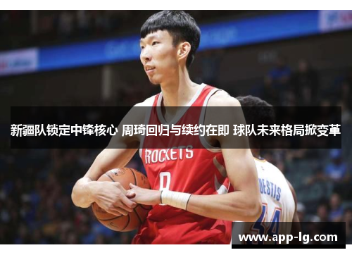 新疆队锁定中锋核心 周琦回归与续约在即 球队未来格局掀变革 新疆队锁定中锋核心 周琦回归与续约在即 球队未来格局掀变革